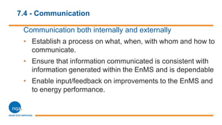 7.4 - Communication
Communication both internally and externally
• Establish a process on what, when, with whom and how to
communicate.
• Ensure that information communicated is consistent with
information generated within the EnMS and is dependable
• Enable input/feedback on improvements to the EnMS and
to energy performance.
 
