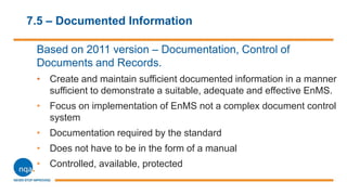 7.5 – Documented Information
Based on 2011 version – Documentation, Control of
Documents and Records.
• Create and maintain sufficient documented information in a manner
sufficient to demonstrate a suitable, adequate and effective EnMS.
• Focus on implementation of EnMS not a complex document control
system
• Documentation required by the standard
• Does not have to be in the form of a manual
• Controlled, available, protected
 