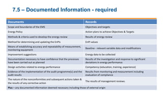 7.5 – Documented Information - required
Documents Records
Scope and boundaries of the EMS Objectives and targets
Energy Policy Action plans to achieve Objectives & Targets
Methods & criteria used to develop the energy review Results of energy review
Method for determining and updating the EnPIs EnPI values
Means of establishing accuracy and repeatability of measurement,
monitoring equipment
Baseline - relevant variable data and modifications
Improvement suggestions Energy data to be collected
Documentation necessary to have confidence that the processes
have been carried out as planned
Results of the investigation and response to significant
deviations in energy performance
Design activities related to energy performance Competency (education, training, experience)
Evidence of the implementation of the audit programme(s) and the
audit results
Results from monitoring and measurement including
evaluation of compliance
The nature of the nonconformities and subsequent actions taken &
the results of any corrective action
The results of management reviews.
Plus – any documented information deemed necessary including those of external origin
 