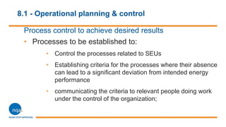 8.1 - Operational planning & control
Process control to achieve desired results
• Processes to be established to:
• Control the processes related to SEUs
• Establishing criteria for the processes where their absence
can lead to a significant deviation from intended energy
performance
• communicating the criteria to relevant people doing work
under the control of the organization;
 