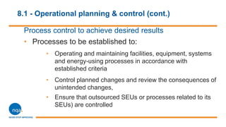 8.1 - Operational planning & control (cont.)
Process control to achieve desired results
• Processes to be established to:
• Operating and maintaining facilities, equipment, systems
and energy-using processes in accordance with
established criteria
• Control planned changes and review the consequences of
unintended changes,
• Ensure that outsourced SEUs or processes related to its
SEUs) are controlled
 