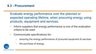8.3 - Procurement
Evaluate energy performance over the planned or
expected operating lifetime, when procuring energy using
products, equipment and services.
• Inform suppliers that energy performance is one of the evaluation
criteria to be used
• Communicate specifications for:
• ensuring the energy performance of procured equipment & services
• the purchase of energy.
 