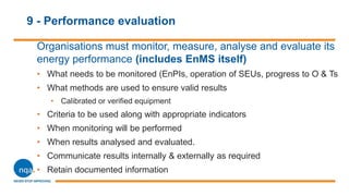 9 - Performance evaluation
Organisations must monitor, measure, analyse and evaluate its
energy performance (includes EnMS itself)
• What needs to be monitored (EnPIs, operation of SEUs, progress to O & Ts
• What methods are used to ensure valid results
• Calibrated or verified equipment
• Criteria to be used along with appropriate indicators
• When monitoring will be performed
• When results analysed and evaluated.
• Communicate results internally & externally as required
• Retain documented information
 