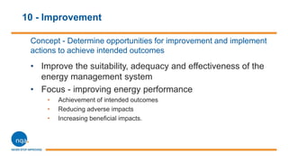 10 - Improvement
Concept - Determine opportunities for improvement and implement
actions to achieve intended outcomes
• Improve the suitability, adequacy and effectiveness of the
energy management system
• Focus - improving energy performance
• Achievement of intended outcomes
• Reducing adverse impacts
• Increasing beneficial impacts.
 