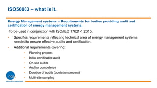 ISO50003 – what is it.
Energy Management systems – Requirements for bodies providing audit and
certification of energy management systems.
To be used in conjunction with ISO/IEC 17021-1:2015.
• Specifies requirements reflecting technical area of energy management systems
needed to ensure effective audits and certification.
• Additional requirements covering:
• Planning process
• Initial certification audit
• On-site audits
• Auditor competence
• Duration of audits (quotation process)
• Multi-site sampling
 