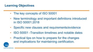 Learning Objectives
• The key concepts of ISO 50001
• New terminology and important definitions introduced
in ISO 50001:2018
• Specific new clauses and requirements/evidence
• ISO 50001 -Transition timelines and notable dates
• Practical tips on how to prepare for the changes
and implications for maintaining certification.
 