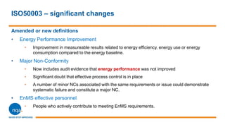 ISO50003 – significant changes
Amended or new definitions
• Energy Performance Improvement
• Improvement in measureable results related to energy efficiency, energy use or energy
consumption compared to the energy baseline.
• Major Non-Conformity
• Now includes audit evidence that energy performance was not improved
• Significant doubt that effective process control is in place
• A number of minor NCs associated with the same requirements or issue could demonstrate
systematic failure and constitute a major NC.
• EnMS effective personnel
• People who actively contribute to meeting EnMS requirements.
 
