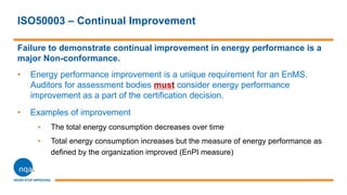 ISO50003 – Continual Improvement
Failure to demonstrate continual improvement in energy performance is a
major Non-conformance.
• Energy performance improvement is a unique requirement for an EnMS.
Auditors for assessment bodies must consider energy performance
improvement as a part of the certification decision.
• Examples of improvement
• The total energy consumption decreases over time
• Total energy consumption increases but the measure of energy performance as
defined by the organization improved (EnPI measure)
 