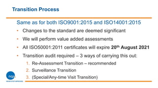 Transition Process
Same as for both ISO9001:2015 and ISO14001:2015
• Changes to the standard are deemed significant
• We will perform value added assessments
• All ISO50001:2011 certificates will expire 20th August 2021
• Transition audit required – 3 ways of carrying this out:
1. Re-Assessment Transition – recommended
2. Surveillance Transition
3. (Special/Any-time Visit Transition)
 