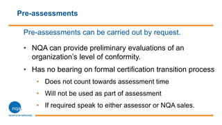 Pre-assessments
Pre-assessments can be carried out by request.
• NQA can provide preliminary evaluations of an
organization’s level of conformity.
• Has no bearing on formal certification transition process
• Does not count towards assessment time
• Will not be used as part of assessment
• If required speak to either assessor or NQA sales.
 
