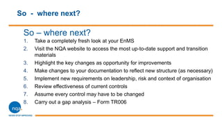So - where next?
So – where next?
1. Take a completely fresh look at your EnMS
2. Visit the NQA website to access the most up-to-date support and transition
materials
3. Highlight the key changes as opportunity for improvements
4. Make changes to your documentation to reflect new structure (as necessary)
5. Implement new requirements on leadership, risk and context of organisation
6. Review effectiveness of current controls
7. Assume every control may have to be changed
8. Carry out a gap analysis – Form TR006
 