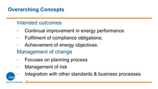 Overarching Concepts
Intended outcomes
• Continual improvement in energy performance
• Fulfilment of compliance obligations;
• Achievement of energy objectives.
Management of change
• Focuses on planning process
• Management of risk
• Integration with other standards & business processes
• .
 