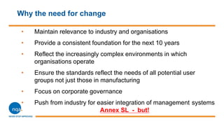 Why the need for change
• Maintain relevance to industry and organisations
• Provide a consistent foundation for the next 10 years
• Reflect the increasingly complex environments in which
organisations operate
• Ensure the standards reflect the needs of all potential user
groups not just those in manufacturing
• Focus on corporate governance
• Push from industry for easier integration of management systems
Annex SL - but!
 
