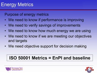 Energy Metrics
Purpose of energy metrics
• We need to know if performance is improving
• We need to verify savings of improvements
• We need to know how much energy we are using
• We need to know if we are meeting our objectives
and targets
• We need objective support for decision making
ISO 50001 Metrics = EnPI and baseline
 
