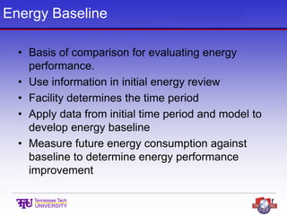Energy Baseline
• Basis of comparison for evaluating energy
performance.
• Use information in initial energy review
• Facility determines the time period
• Apply data from initial time period and model to
develop energy baseline
• Measure future energy consumption against
baseline to determine energy performance
improvement
 