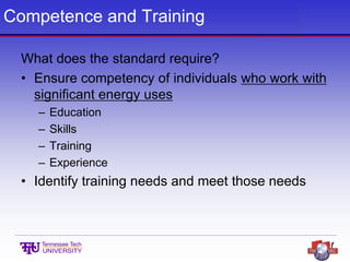 Competence and Training
What does the standard require?
• Ensure competency of individuals who work with
significant energy uses
– Education
– Skills
– Training
– Experience
• Identify training needs and meet those needs
 