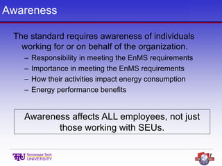 Awareness
The standard requires awareness of individuals
working for or on behalf of the organization.
– Responsibility in meeting the EnMS requirements
– Importance in meeting the EnMS requirements
– How their activities impact energy consumption
– Energy performance benefits
Awareness affects ALL employees, not just
those working with SEUs.
 