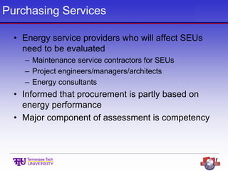 Purchasing Services
• Energy service providers who will affect SEUs
need to be evaluated
– Maintenance service contractors for SEUs
– Project engineers/managers/architects
– Energy consultants
• Informed that procurement is partly based on
energy performance
• Major component of assessment is competency
 