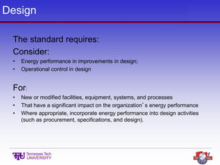 Design
The standard requires:
Consider:
• Energy performance in improvements in design;
• Operational control in design
For:
• New or modified facilities, equipment, systems, and processes
• That have a significant impact on the organization’s energy performance
• Where appropriate, incorporate energy performance into design activities
(such as procurement, specifications, and design).
 