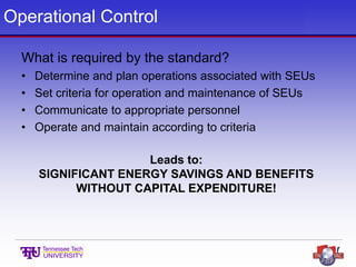 Operational Control
What is required by the standard?
• Determine and plan operations associated with SEUs
• Set criteria for operation and maintenance of SEUs
• Communicate to appropriate personnel
• Operate and maintain according to criteria
Leads to:
SIGNIFICANT ENERGY SAVINGS AND BENEFITS
WITHOUT CAPITAL EXPENDITURE!
 