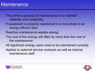 Maintenance
The primary purpose of maintenance is to maintain
reliability and availability
If equipment is properly maintained it is more likely to be
energy efficient also
Reactive maintenance wastes energy
The cost of the energy will often by more than the cost of
the maintenance
All significant energy users need to be maintained correctly
Applies to external service contracts as well as internal
maintenance staff
 