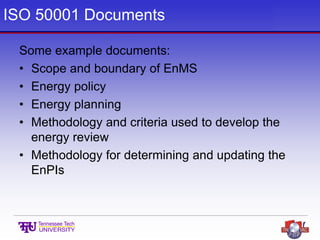 ISO 50001 Documents
Some example documents:
• Scope and boundary of EnMS
• Energy policy
• Energy planning
• Methodology and criteria used to develop the
energy review
• Methodology for determining and updating the
EnPIs
 