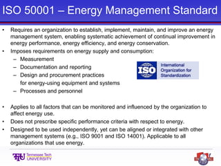 ISO 50001 – Energy Management Standard
• Requires an organization to establish, implement, maintain, and improve an energy
management system, enabling systematic achievement of continual improvement in
energy performance, energy efficiency, and energy conservation.
• Imposes requirements on energy supply and consumption:
– Measurement
– Documentation and reporting
– Design and procurement practices
for energy-using equipment and systems
– Processes and personnel
• Applies to all factors that can be monitored and influenced by the organization to
affect energy use.
• Does not prescribe specific performance criteria with respect to energy.
• Designed to be used independently, yet can be aligned or integrated with other
management systems (e.g., ISO 9001 and ISO 14001). Applicable to all
organizations that use energy.
 