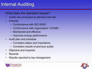 Internal Auditing
What does the standard require?
• Audits are conducted at planned intervals
• Ensures
– Conformance with ISO 50001
– Conformance with organization’s EnMS
– Maintained and effective
– Improves energy performance
• Audit plan and schedule
– Considers status and importance
– Considers results of previous audits
• Objective and impartial
• Records
• Results reported to top management
 