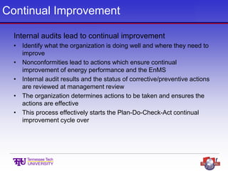 Continual Improvement
Internal audits lead to continual improvement
• Identify what the organization is doing well and where they need to
improve
• Nonconformities lead to actions which ensure continual
improvement of energy performance and the EnMS
• Internal audit results and the status of corrective/preventive actions
are reviewed at management review
• The organization determines actions to be taken and ensures the
actions are effective
• This process effectively starts the Plan-Do-Check-Act continual
improvement cycle over
 