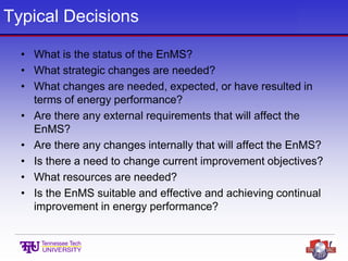 Typical Decisions
• What is the status of the EnMS?
• What strategic changes are needed?
• What changes are needed, expected, or have resulted in
terms of energy performance?
• Are there any external requirements that will affect the
EnMS?
• Are there any changes internally that will affect the EnMS?
• Is there a need to change current improvement objectives?
• What resources are needed?
• Is the EnMS suitable and effective and achieving continual
improvement in energy performance?
 