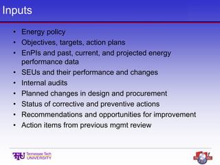 Inputs
• Energy policy
• Objectives, targets, action plans
• EnPIs and past, current, and projected energy
performance data
• SEUs and their performance and changes
• Internal audits
• Planned changes in design and procurement
• Status of corrective and preventive actions
• Recommendations and opportunities for improvement
• Action items from previous mgmt review
 