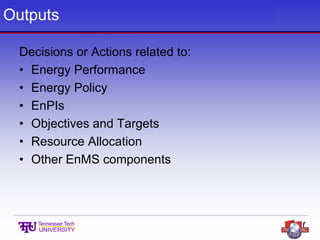 Outputs
Decisions or Actions related to:
• Energy Performance
• Energy Policy
• EnPIs
• Objectives and Targets
• Resource Allocation
• Other EnMS components
 