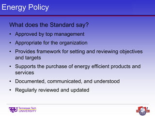 Energy Policy
What does the Standard say?
• Approved by top management
• Appropriate for the organization
• Provides framework for setting and reviewing objectives
and targets
• Supports the purchase of energy efficient products and
services
• Documented, communicated, and understood
• Regularly reviewed and updated
 