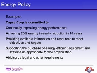 Energy Policy
Example:
Capsa Corp is committed to:
Continually improving energy performance
Achieving 25% energy intensity reduction in 10 years
Providing available information and resources to meet
objectives and targets
Supporting the purchase of energy efficient equipment and
systems as appropriate for the organization
Abiding by legal and other requirements
 