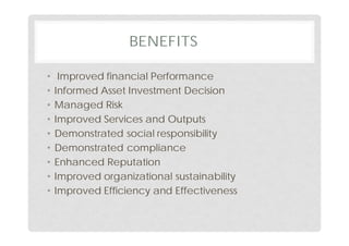 BENEFITS
• Improved financial Performance
• Informed Asset Investment Decision
• Managed Risk
• Improved Services and Outputs
• Demonstrated social responsibility
• Demonstrated compliance
• Enhanced Reputation
• Improved organizational sustainability
• Improved Efficiency and Effectiveness
 