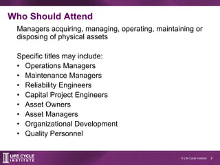 6© Life Cycle Institute
Who Should Attend
Managers acquiring, managing, operating, maintaining or
disposing of physical assets
Specific titles may include:
• Operations Managers
• Maintenance Managers
• Reliability Engineers
• Capital Project Engineers
• Asset Owners
• Asset Managers
• Organizational Development
• Quality Personnel
 