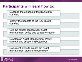 4© Life Cycle Institute
Participants will learn how to:
Describe the clauses of the ISO 55000
standard
Identify the benefi...