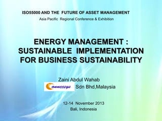 ISO55000 AND THE FUTURE OF ASSET MANAGEMENT
Asia Pacific Regional Conference & Exhibition

ENERGY MANAGEMENT :
SUSTAINABLE IMPLEMENTATION
FOR BUSINESS SUSTAINABILITY
Zaini Abdul Wahab
Sdn Bhd,Malaysia
12-14 November 2013
Bali, Indonesia

 