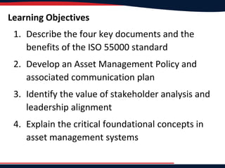 Learning Objectives
1. Describe the four key documents and the
benefits of the ISO 55000 standard
2. Develop an Asset Management Policy and
associated communication plan
3. Identify the value of stakeholder analysis and
leadership alignment
4. Explain the critical foundational concepts in
asset management systems
 