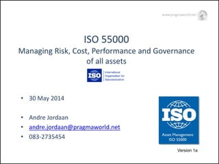 ISO 55000Managing Risk, Cost, Performance and Governance of all assets 
•30 May 2014 
•Andre Jordaan 
•andre.jordaan@pragmaworld.net 
•083-2735454 
Version 1a  