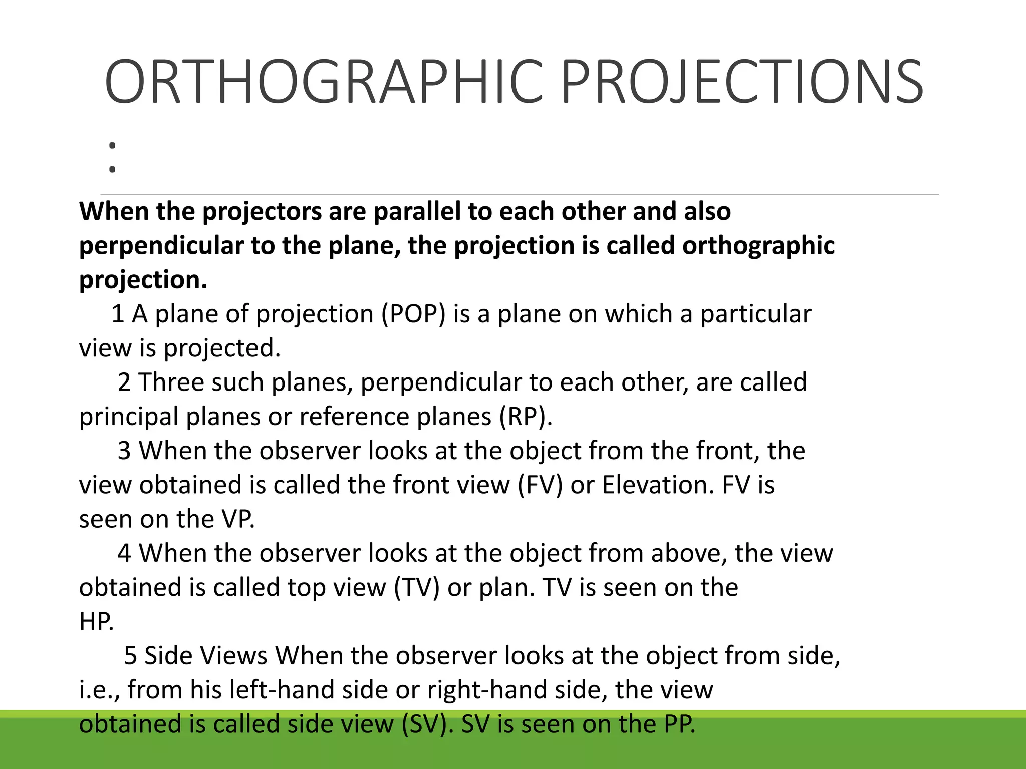 ORTHOGRAPHIC PROJECTIONS
:
When the projectors are parallel to each other and also
perpendicular to the plane, the projection is called orthographic
projection.
1 A plane of projection (POP) is a plane on which a particular
view is projected.
2 Three such planes, perpendicular to each other, are called
principal planes or reference planes (RP).
3 When the observer looks at the object from the front, the
view obtained is called the front view (FV) or Elevation. FV is
seen on the VP.
4 When the observer looks at the object from above, the view
obtained is called top view (TV) or plan. TV is seen on the
HP.
5 Side Views When the observer looks at the object from side,
i.e., from his left-hand side or right-hand side, the view
obtained is called side view (SV). SV is seen on the PP.
