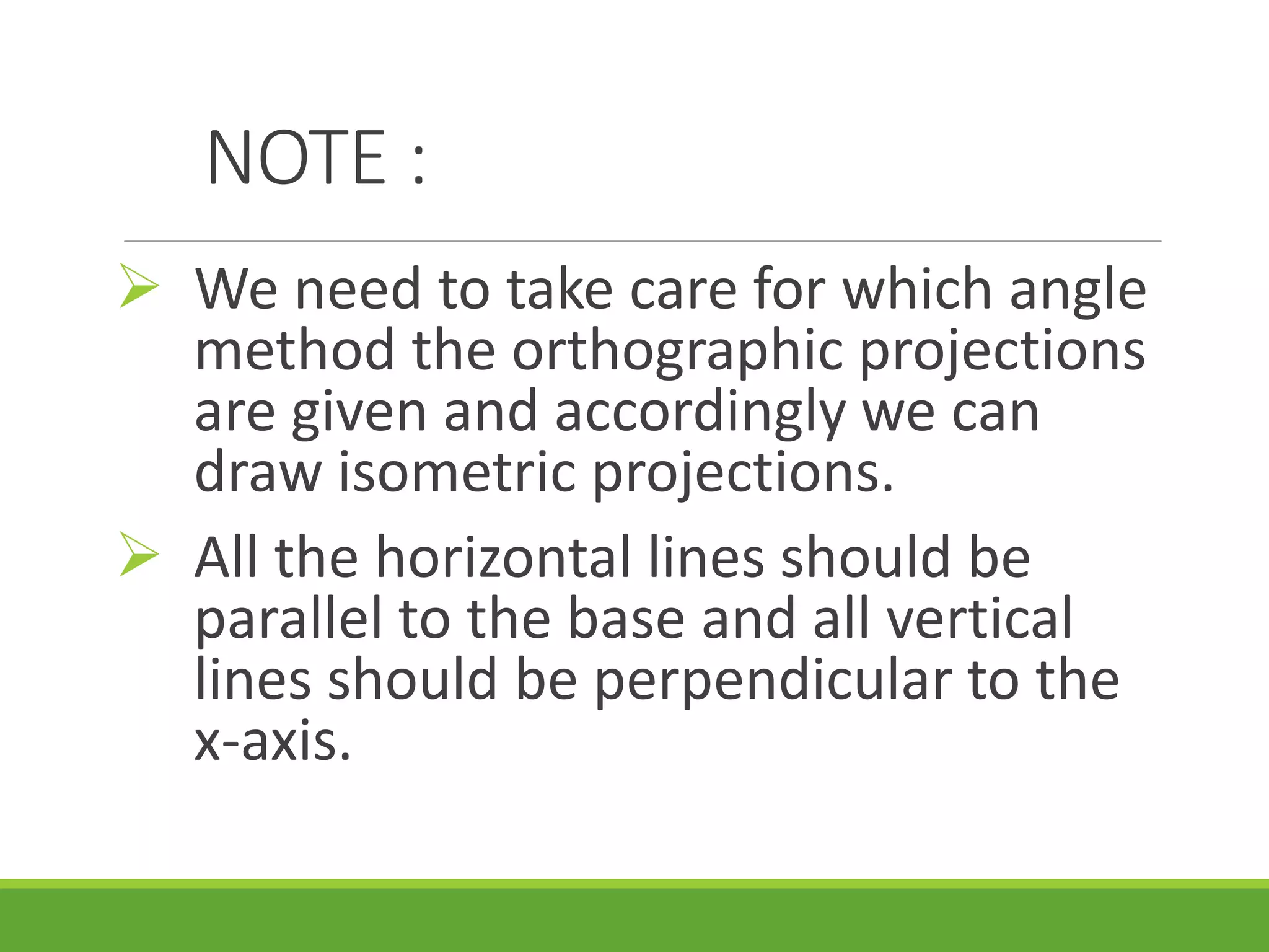 NOTE :
We need to take care for which angle
method the orthographic projections
are given and accordingly we can
draw isometric projections.
All the horizontal lines should be
parallel to the base and all vertical
lines should be perpendicular to the
x-axis.