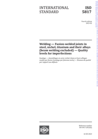 Welding — Fusion-welded joints in
steel, nickel, titanium and their alloys
(beam welding excluded) — Quality
levels for imperfections
Soudage — Assemblages en acier, nickel, titane et leurs alliages
soudés par fusion (soudage par faisceau exclu) — Niveaux de qualité
par rapport aux défauts
INTERNATIONAL
STANDARD
ISO
5817
Fourth edition
2023-02
Reference number
ISO 5817:2023(E)
© ISO 2023
Copyrighted
material
licensed
to
University
of
Toronto
by
Techstreet
LLC,
subscriptions.techstreet.com,
downloaded
on
2023-03-14
06:27:35
+0000
by
University
of
Toronto
User.
No
further
reproduction
or
distribution
is
permitted.
 
