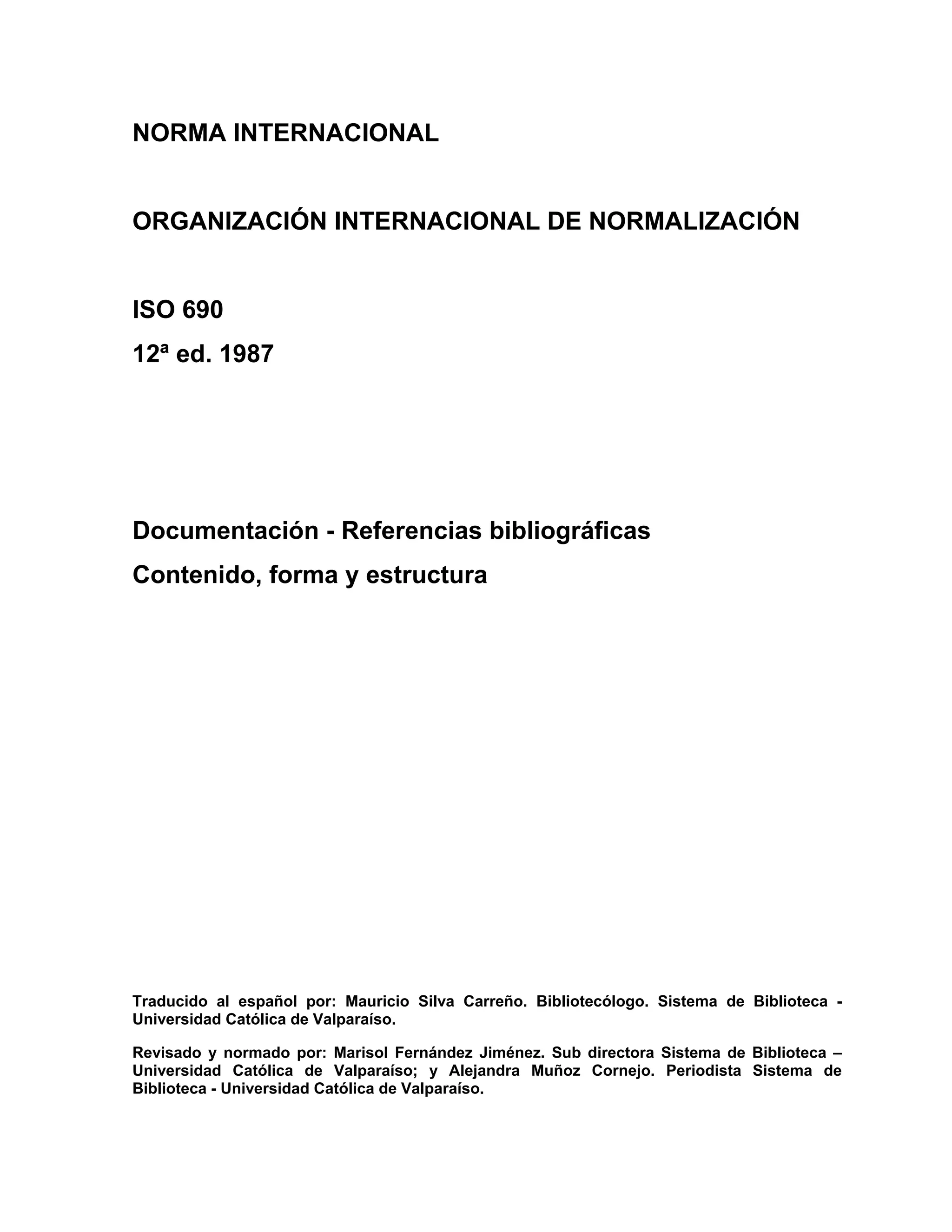 NORMA INTERNACIONAL


ORGANIZACIÓN INTERNACIONAL DE NORMALIZACIÓN


ISO 690
12ª ed. 1987




Documentación - Referencias bibliográficas
Contenido, forma y estructura




Traducido al español por: Mauricio Silva Carreño. Bibliotecólogo. Sistema de Biblioteca -
Universidad Católica de Valparaíso.

Revisado y normado por: Marisol Fernández Jiménez. Sub directora Sistema de Biblioteca –
Universidad Católica de Valparaíso; y Alejandra Muñoz Cornejo. Periodista Sistema de
Biblioteca - Universidad Católica de Valparaíso.
 