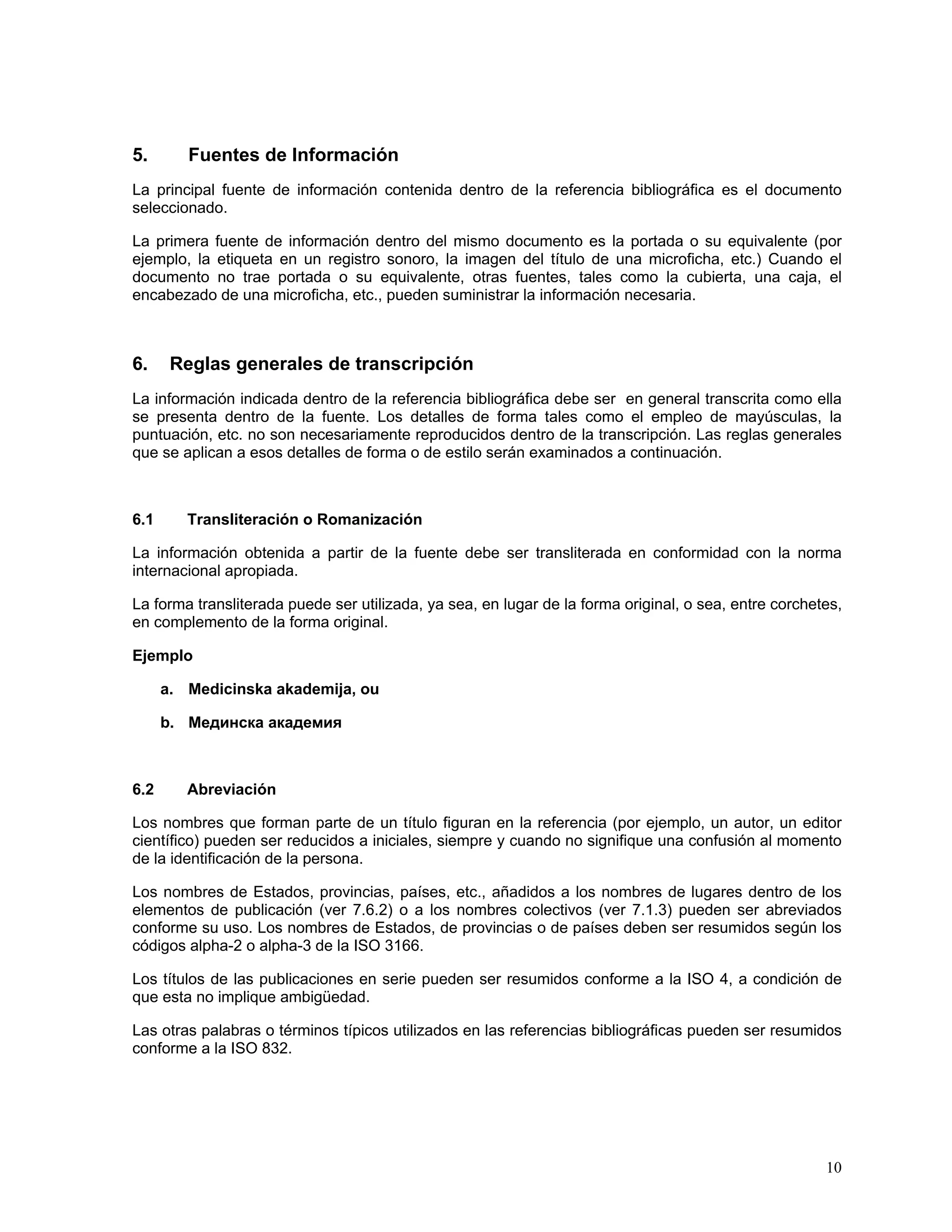 5.       Fuentes de Información
La principal fuente de información contenida dentro de la referencia bibliográfica es el documento
seleccionado.

La primera fuente de información dentro del mismo documento es la portada o su equivalente (por
ejemplo, la etiqueta en un registro sonoro, la imagen del título de una microficha, etc.) Cuando el
documento no trae portada o su equivalente, otras fuentes, tales como la cubierta, una caja, el
encabezado de una microficha, etc., pueden suministrar la información necesaria.



6.     Reglas generales de transcripción
La información indicada dentro de la referencia bibliográfica debe ser en general transcrita como ella
se presenta dentro de la fuente. Los detalles de forma tales como el empleo de mayúsculas, la
puntuación, etc. no son necesariamente reproducidos dentro de la transcripción. Las reglas generales
que se aplican a esos detalles de forma o de estilo serán examinados a continuación.



6.1      Transliteración o Romanización

La información obtenida a partir de la fuente debe ser transliterada en conformidad con la norma
internacional apropiada.

La forma transliterada puede ser utilizada, ya sea, en lugar de la forma original, o sea, entre corchetes,
en complemento de la forma original.

Ejemplo

      a. Medicinska akademija, ou

      b. Мединска академия



6.2      Abreviación

Los nombres que forman parte de un título figuran en la referencia (por ejemplo, un autor, un editor
científico) pueden ser reducidos a iniciales, siempre y cuando no signifique una confusión al momento
de la identificación de la persona.

Los nombres de Estados, provincias, países, etc., añadidos a los nombres de lugares dentro de los
elementos de publicación (ver 7.6.2) o a los nombres colectivos (ver 7.1.3) pueden ser abreviados
conforme su uso. Los nombres de Estados, de provincias o de países deben ser resumidos según los
códigos alpha-2 o alpha-3 de la ISO 3166.

Los títulos de las publicaciones en serie pueden ser resumidos conforme a la ISO 4, a condición de
que esta no implique ambigüedad.

Las otras palabras o términos típicos utilizados en las referencias bibliográficas pueden ser resumidos
conforme a la ISO 832.




                                                                                                       10
 