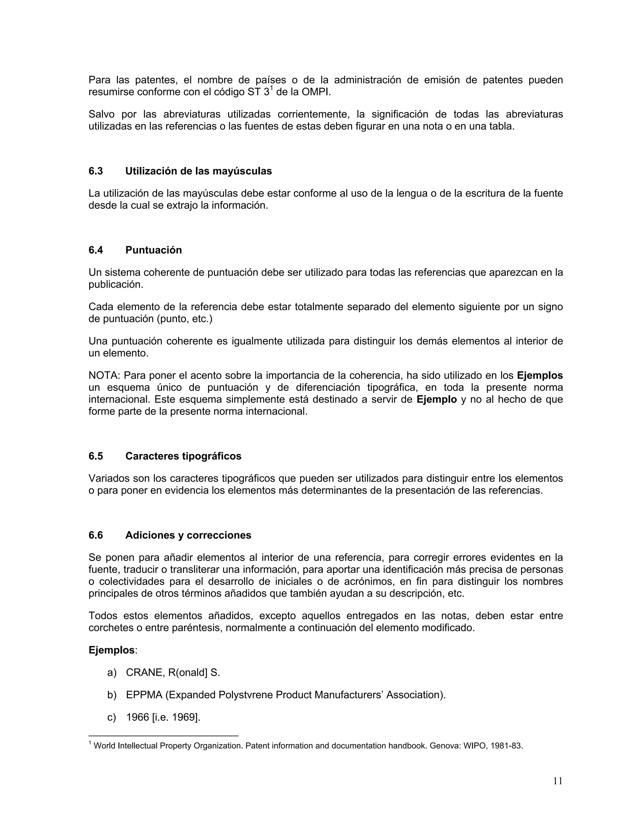 Para las patentes, el nombre de países o de la administración de emisión de patentes pueden
resumirse conforme con el código ST 31 de la OMPI.

Salvo por las abreviaturas utilizadas corrientemente, la significación de todas las abreviaturas
utilizadas en las referencias o las fuentes de estas deben figurar en una nota o en una tabla.



6.3         Utilización de las mayúsculas

La utilización de las mayúsculas debe estar conforme al uso de la lengua o de la escritura de la fuente
desde la cual se extrajo la información.



6.4         Puntuación

Un sistema coherente de puntuación debe ser utilizado para todas las referencias que aparezcan en la
publicación.

Cada elemento de la referencia debe estar totalmente separado del elemento siguiente por un signo
de puntuación (punto, etc.)

Una puntuación coherente es igualmente utilizada para distinguir los demás elementos al interior de
un elemento.

NOTA: Para poner el acento sobre la importancia de la coherencia, ha sido utilizado en los Ejemplos
un esquema único de puntuación y de diferenciación tipográfica, en toda la presente norma
internacional. Este esquema simplemente está destinado a servir de Ejemplo y no al hecho de que
forme parte de la presente norma internacional.



6.5         Caracteres tipográficos

Variados son los caracteres tipográficos que pueden ser utilizados para distinguir entre los elementos
o para poner en evidencia los elementos más determinantes de la presentación de las referencias.



6.6         Adiciones y correcciones

Se ponen para añadir elementos al interior de una referencia, para corregir errores evidentes en la
fuente, traducir o transliterar una información, para aportar una identificación más precisa de personas
o colectividades para el desarrollo de iniciales o de acrónimos, en fin para distinguir los nombres
principales de otros términos añadidos que también ayudan a su descripción, etc.

Todos estos elementos añadidos, excepto aquellos entregados en las notas, deben estar entre
corchetes o entre paréntesis, normalmente a continuación del elemento modificado.

Ejemplos:

       a) CRANE, R(onald] S.

       b) EPPMA (Expanded Polystvrene Product Manufacturers’ Association).

       c) 1966 [i.e. 1969].

1
    World Intellectual Property Organization. Patent information and documentation handbook. Genova: WIPO, 1981-83.



                                                                                                                      11
 