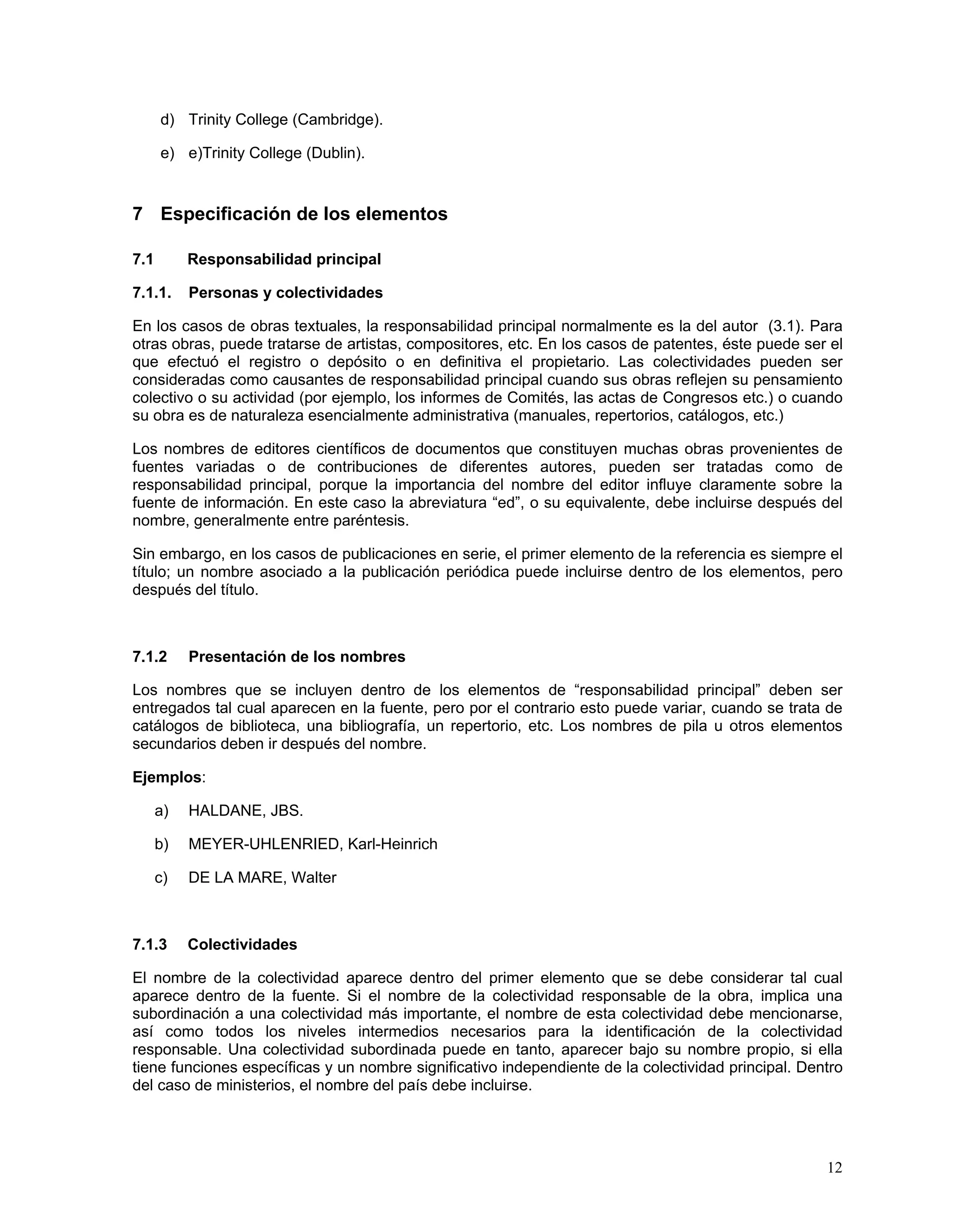 d) Trinity College (Cambridge).

      e) e)Trinity College (Dublin).


7 Especificación de los elementos

7.1        Responsabilidad principal

7.1.1.     Personas y colectividades

En los casos de obras textuales, la responsabilidad principal normalmente es la del autor (3.1). Para
otras obras, puede tratarse de artistas, compositores, etc. En los casos de patentes, éste puede ser el
que efectuó el registro o depósito o en definitiva el propietario. Las colectividades pueden ser
consideradas como causantes de responsabilidad principal cuando sus obras reflejen su pensamiento
colectivo o su actividad (por ejemplo, los informes de Comités, las actas de Congresos etc.) o cuando
su obra es de naturaleza esencialmente administrativa (manuales, repertorios, catálogos, etc.)

Los nombres de editores científicos de documentos que constituyen muchas obras provenientes de
fuentes variadas o de contribuciones de diferentes autores, pueden ser tratadas como de
responsabilidad principal, porque la importancia del nombre del editor influye claramente sobre la
fuente de información. En este caso la abreviatura “ed”, o su equivalente, debe incluirse después del
nombre, generalmente entre paréntesis.

Sin embargo, en los casos de publicaciones en serie, el primer elemento de la referencia es siempre el
título; un nombre asociado a la publicación periódica puede incluirse dentro de los elementos, pero
después del título.



7.1.2      Presentación de los nombres

Los nombres que se incluyen dentro de los elementos de “responsabilidad principal” deben ser
entregados tal cual aparecen en la fuente, pero por el contrario esto puede variar, cuando se trata de
catálogos de biblioteca, una bibliografía, un repertorio, etc. Los nombres de pila u otros elementos
secundarios deben ir después del nombre.

Ejemplos:

      a)   HALDANE, JBS.

      b)   MEYER-UHLENRIED, Karl-Heinrich

      c)   DE LA MARE, Walter



7.1.3      Colectividades

El nombre de la colectividad aparece dentro del primer elemento que se debe considerar tal cual
aparece dentro de la fuente. Si el nombre de la colectividad responsable de la obra, implica una
subordinación a una colectividad más importante, el nombre de esta colectividad debe mencionarse,
así como todos los niveles intermedios necesarios para la identificación de la colectividad
responsable. Una colectividad subordinada puede en tanto, aparecer bajo su nombre propio, si ella
tiene funciones específicas y un nombre significativo independiente de la colectividad principal. Dentro
del caso de ministerios, el nombre del país debe incluirse.




                                                                                                     12
 