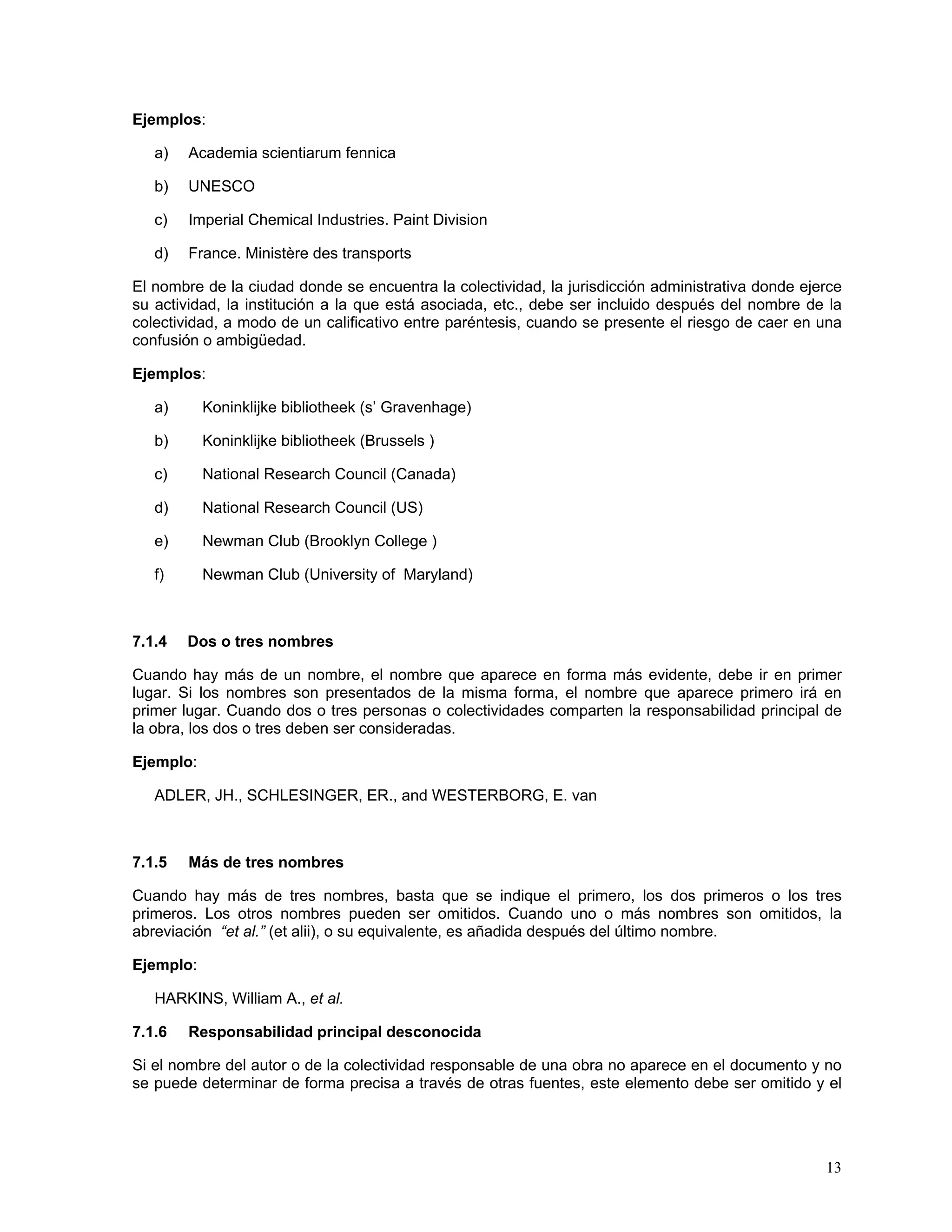 Ejemplos:

   a)   Academia scientiarum fennica

   b)   UNESCO

   c)   Imperial Chemical Industries. Paint Division

   d)   France. Ministère des transports

El nombre de la ciudad donde se encuentra la colectividad, la jurisdicción administrativa donde ejerce
su actividad, la institución a la que está asociada, etc., debe ser incluido después del nombre de la
colectividad, a modo de un calificativo entre paréntesis, cuando se presente el riesgo de caer en una
confusión o ambigüedad.

Ejemplos:

   a)      Koninklijke bibliotheek (s’ Gravenhage)

   b)      Koninklijke bibliotheek (Brussels )

   c)      National Research Council (Canada)

   d)      National Research Council (US)

   e)      Newman Club (Brooklyn College )

   f)      Newman Club (University of Maryland)



7.1.4   Dos o tres nombres

Cuando hay más de un nombre, el nombre que aparece en forma más evidente, debe ir en primer
lugar. Si los nombres son presentados de la misma forma, el nombre que aparece primero irá en
primer lugar. Cuando dos o tres personas o colectividades comparten la responsabilidad principal de
la obra, los dos o tres deben ser consideradas.

Ejemplo:

   ADLER, JH., SCHLESINGER, ER., and WESTERBORG, E. van



7.1.5   Más de tres nombres

Cuando hay más de tres nombres, basta que se indique el primero, los dos primeros o los tres
primeros. Los otros nombres pueden ser omitidos. Cuando uno o más nombres son omitidos, la
abreviación “et al.” (et alii), o su equivalente, es añadida después del último nombre.

Ejemplo:

   HARKINS, William A., et al.

7.1.6   Responsabilidad principal desconocida

Si el nombre del autor o de la colectividad responsable de una obra no aparece en el documento y no
se puede determinar de forma precisa a través de otras fuentes, este elemento debe ser omitido y el




                                                                                                   13
 