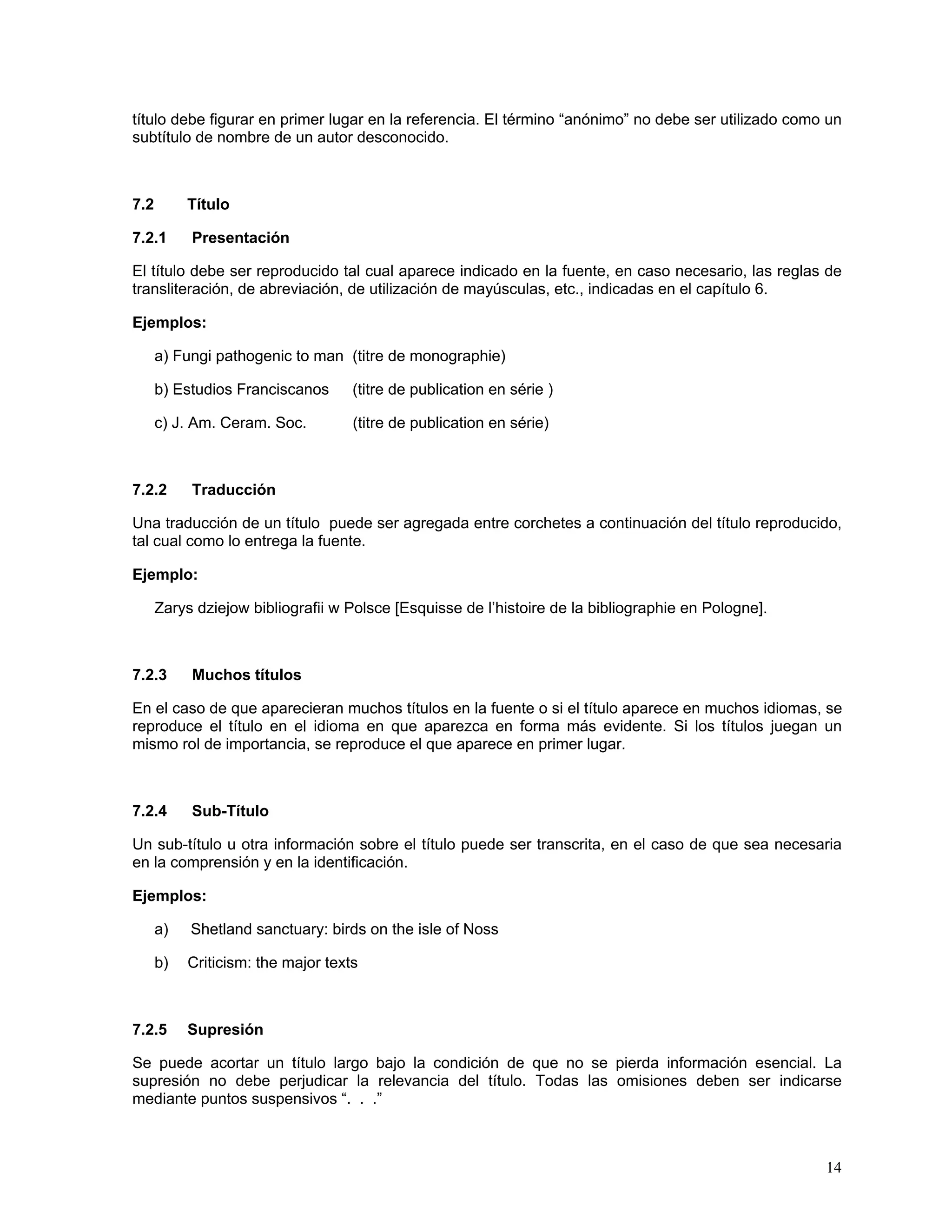 título debe figurar en primer lugar en la referencia. El término “anónimo” no debe ser utilizado como un
subtítulo de nombre de un autor desconocido.



7.2        Título

7.2.1      Presentación

El título debe ser reproducido tal cual aparece indicado en la fuente, en caso necesario, las reglas de
transliteración, de abreviación, de utilización de mayúsculas, etc., indicadas en el capítulo 6.

Ejemplos:

      a) Fungi pathogenic to man (titre de monographie)

      b) Estudios Franciscanos      (titre de publication en série )

      c) J. Am. Ceram. Soc.         (titre de publication en série)



7.2.2      Traducción

Una traducción de un título puede ser agregada entre corchetes a continuación del título reproducido,
tal cual como lo entrega la fuente.

Ejemplo:

      Zarys dziejow bibliografii w Polsce [Esquisse de l’histoire de la bibliographie en Pologne].



7.2.3      Muchos títulos

En el caso de que aparecieran muchos títulos en la fuente o si el título aparece en muchos idiomas, se
reproduce el título en el idioma en que aparezca en forma más evidente. Si los títulos juegan un
mismo rol de importancia, se reproduce el que aparece en primer lugar.



7.2.4      Sub-Título

Un sub-título u otra información sobre el título puede ser transcrita, en el caso de que sea necesaria
en la comprensión y en la identificación.

Ejemplos:

      a)   Shetland sanctuary: birds on the isle of Noss

      b)   Criticism: the major texts



7.2.5      Supresión

Se puede acortar un título largo bajo la condición de que no se pierda información esencial. La
supresión no debe perjudicar la relevancia del título. Todas las omisiones deben ser indicarse
mediante puntos suspensivos “. . .”



                                                                                                     14
 