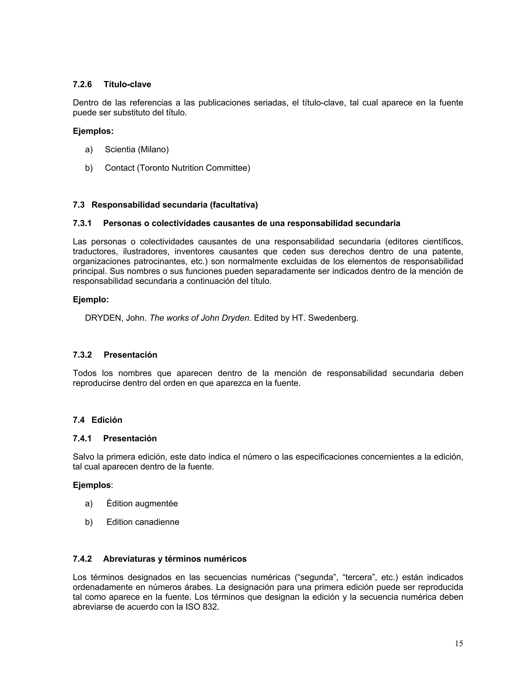 7.2.6   Título-clave

Dentro de las referencias a las publicaciones seriadas, el título-clave, tal cual aparece en la fuente
puede ser substituto del título.

Ejemplos:

   a)   Scientia (Milano)

   b)   Contact (Toronto Nutrition Committee)



7.3 Responsabilidad secundaria (facultativa)

7.3.1   Personas o colectividades causantes de una responsabilidad secundaria

Las personas o colectividades causantes de una responsabilidad secundaria (editores científicos,
traductores, ilustradores, inventores causantes que ceden sus derechos dentro de una patente,
organizaciones patrocinantes, etc.) son normalmente excluidas de los elementos de responsabilidad
principal. Sus nombres o sus funciones pueden separadamente ser indicados dentro de la mención de
responsabilidad secundaria a continuación del título.

Ejemplo:

   DRYDEN, John. The works of John Dryden. Edited by HT. Swedenberg.



7.3.2   Presentación

Todos los nombres que aparecen dentro de la mención de responsabilidad secundaria deben
reproducirse dentro del orden en que aparezca en la fuente.



7.4 Edición

7.4.1   Presentación

Salvo la primera edición, este dato indica el número o las especificaciones concernientes a la edición,
tal cual aparecen dentro de la fuente.

Ejemplos:

   a)   Èdition augmentée

   b)   Edition canadienne



7.4.2   Abreviaturas y términos numéricos

Los términos designados en las secuencias numéricas (“segunda”, “tercera”, etc.) están indicados
ordenadamente en números árabes. La designación para una primera edición puede ser reproducida
tal como aparece en la fuente. Los términos que designan la edición y la secuencia numérica deben
abreviarse de acuerdo con la ISO 832.



                                                                                                    15
 